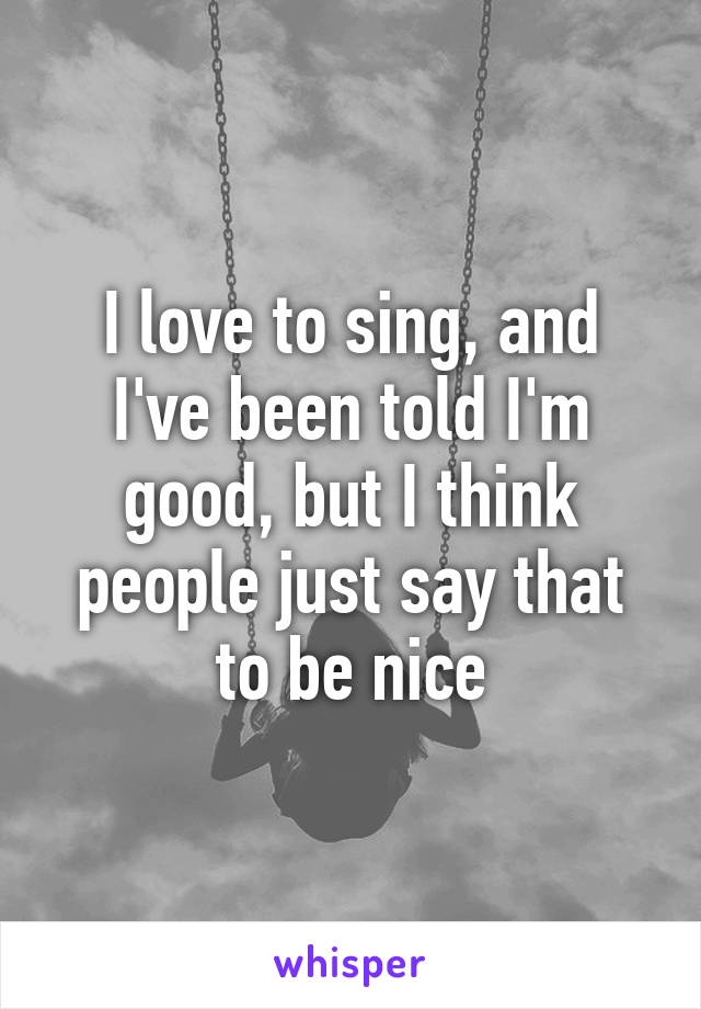 I love to sing, and I've been told I'm good, but I think people just say that to be nice