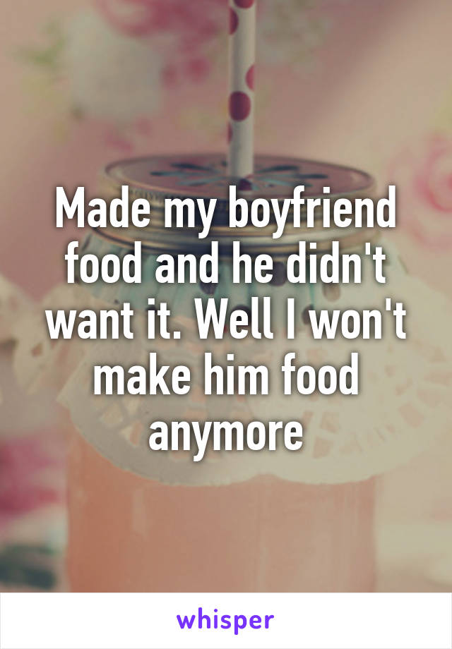 Made my boyfriend food and he didn't want it. Well I won't make him food anymore