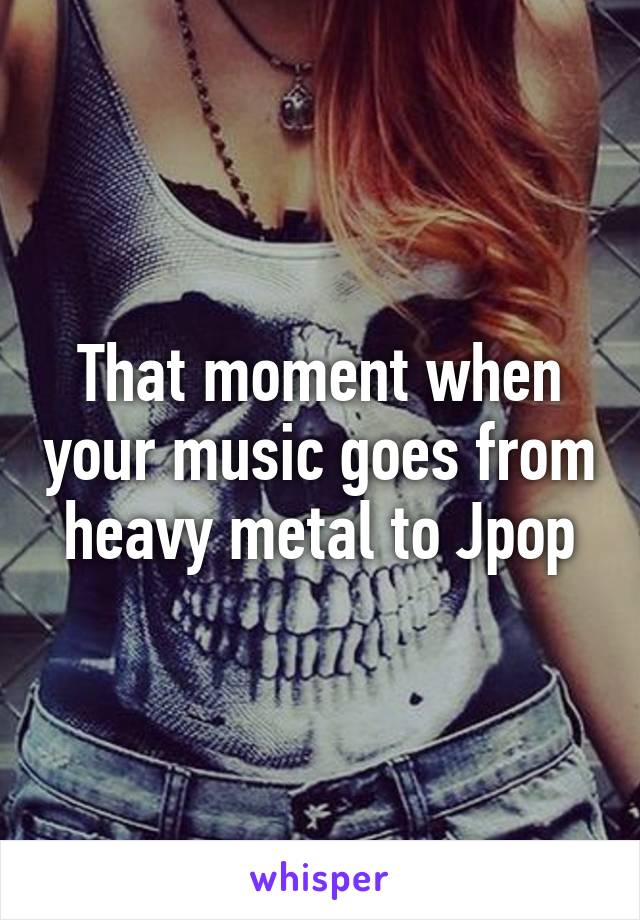 That moment when your music goes from heavy metal to Jpop