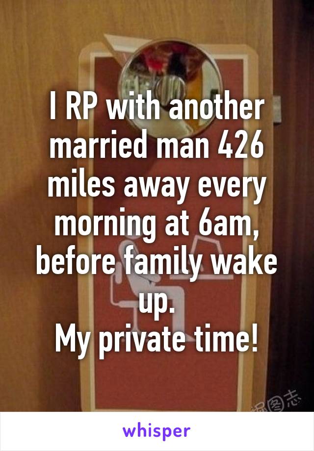 I RP with another married man 426 miles away every morning at 6am, before family wake up.
My private time!