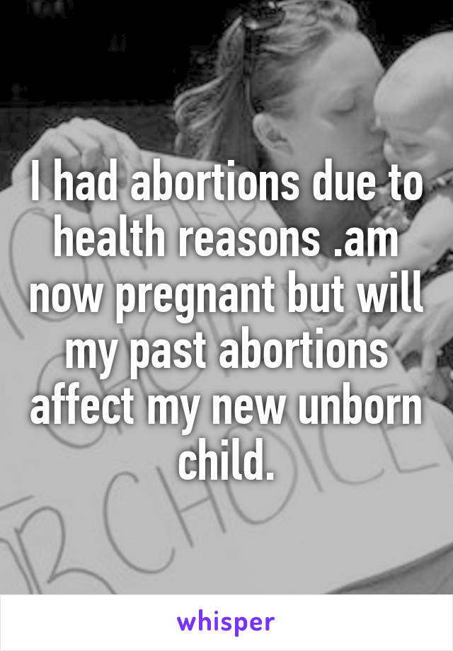 I had abortions due to health reasons .am now pregnant but will my past abortions affect my new unborn child.