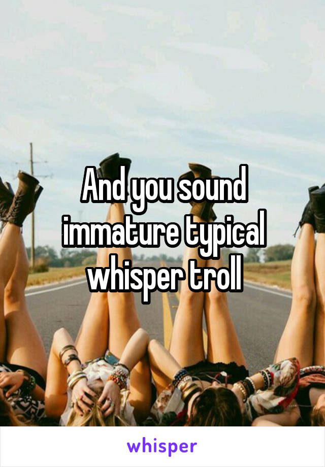 And you sound immature typical whisper troll