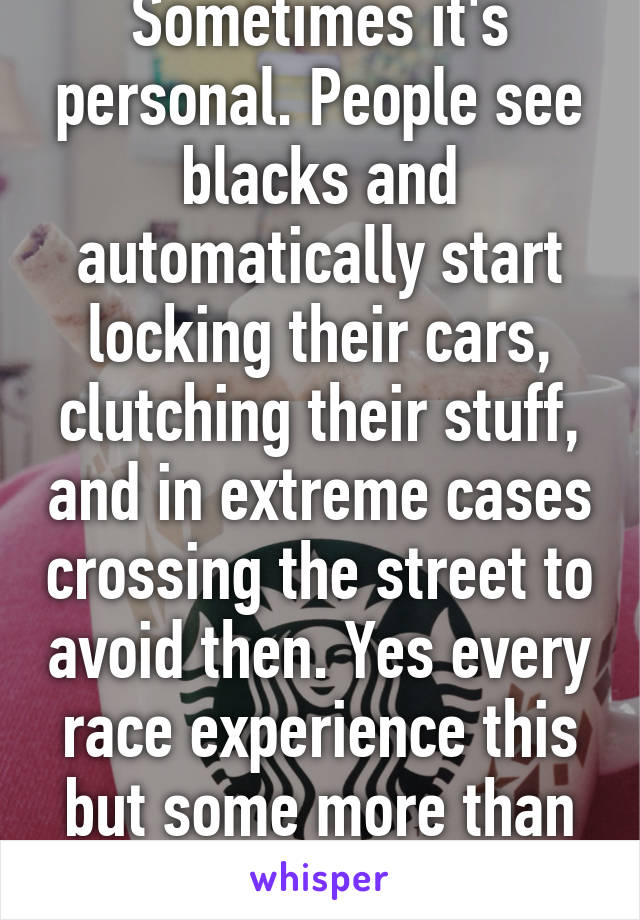 Sometimes it's personal. People see blacks and automatically start locking their cars, clutching their stuff, and in extreme cases crossing the street to avoid then. Yes every race experience this but some more than others. 