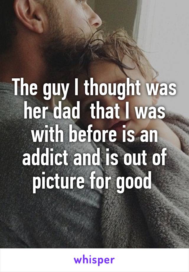 The guy I thought was her dad  that I was with before is an addict and is out of picture for good 