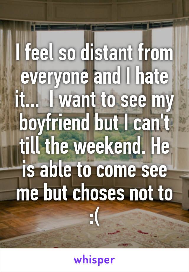 I feel so distant from everyone and I hate it...  I want to see my boyfriend but I can't till the weekend. He is able to come see me but choses not to :(