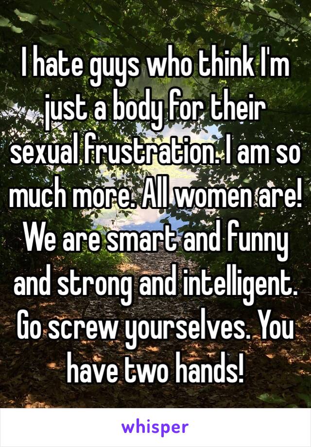 I hate guys who think I'm just a body for their sexual frustration. I am so much more. All women are! We are smart and funny and strong and intelligent. Go screw yourselves. You have two hands!