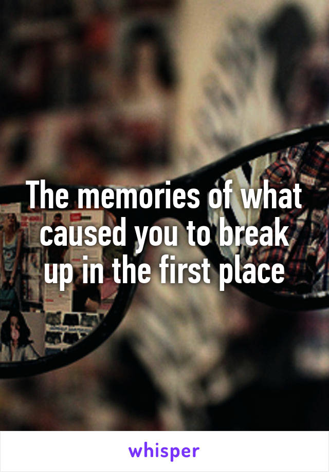 The memories of what caused you to break up in the first place