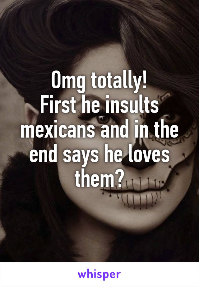 Omg totally!
First he insults mexicans and in the end says he loves them?
