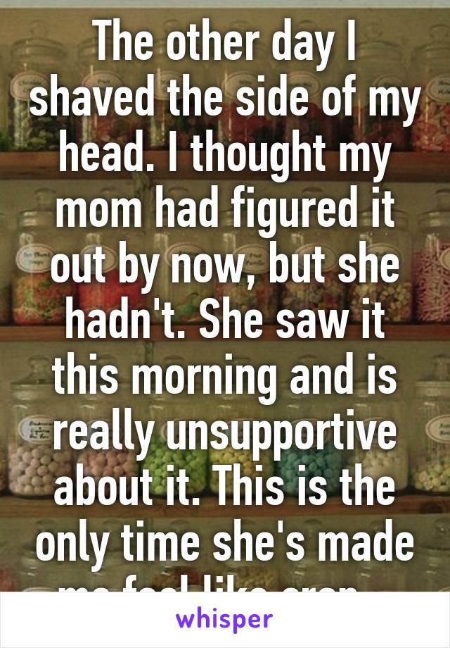 The other day I shaved the side of my head. I thought my mom had figured it out by now, but she hadn't. She saw it this morning and is really unsupportive about it. This is the only time she's made me feel like crap...