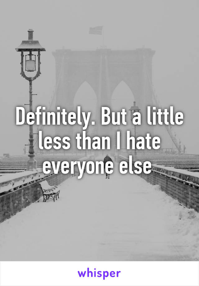 Definitely. But a little less than I hate everyone else 