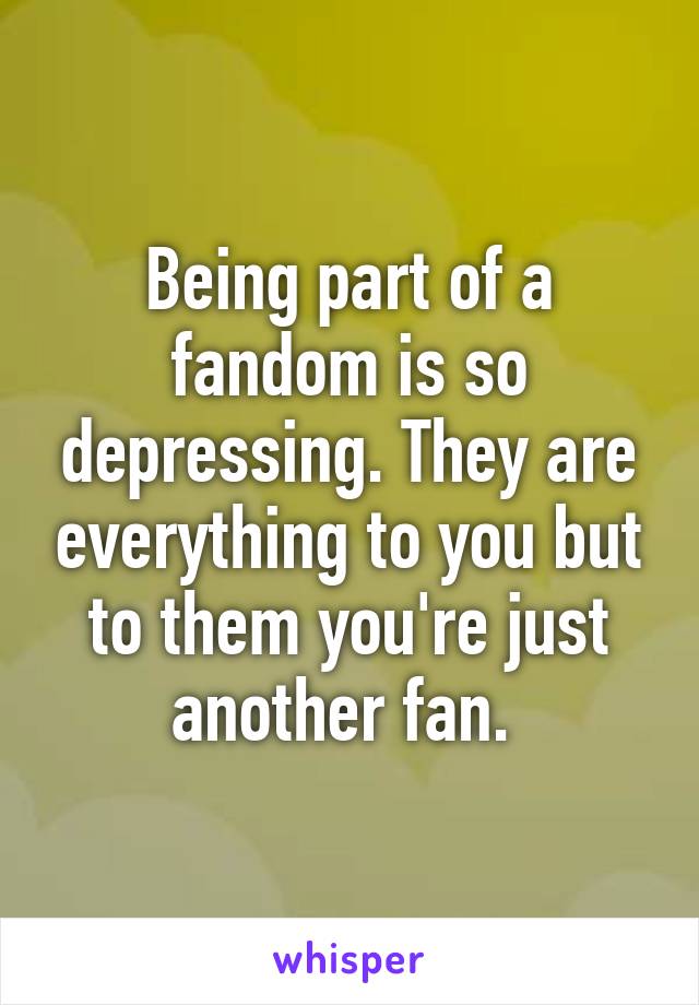 Being part of a fandom is so depressing. They are everything to you but to them you're just another fan. 