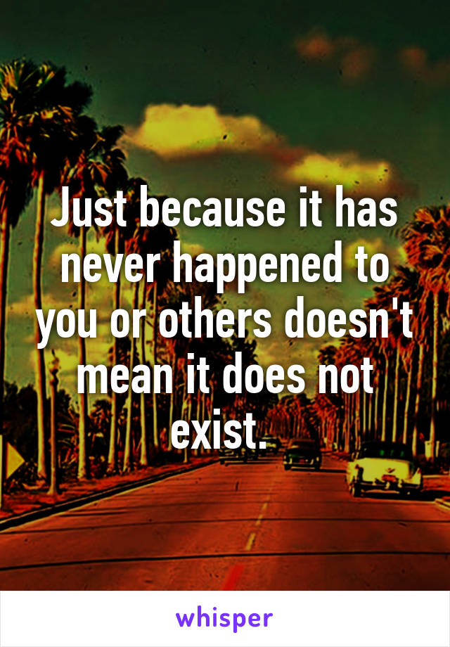 Just because it has never happened to you or others doesn't mean it does not exist. 