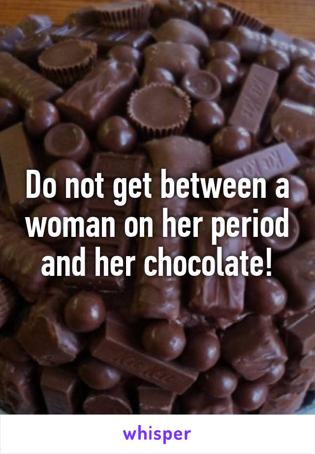 Do not get between a woman on her period and her chocolate!