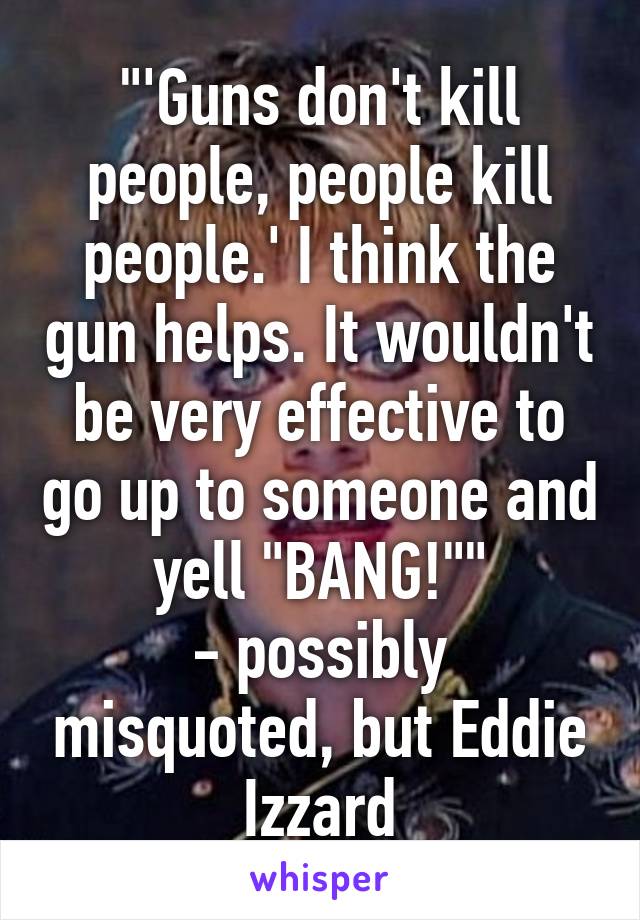 "'Guns don't kill people, people kill people.' I think the gun helps. It wouldn't be very effective to go up to someone and yell "BANG!""
- possibly misquoted, but Eddie Izzard