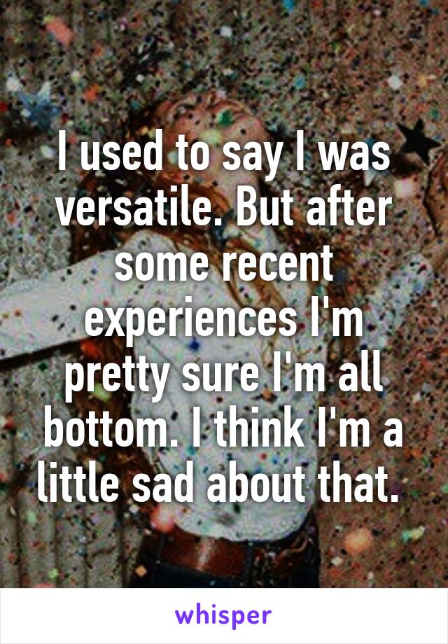 I used to say I was versatile. But after some recent experiences I'm pretty sure I'm all bottom. I think I'm a little sad about that. 