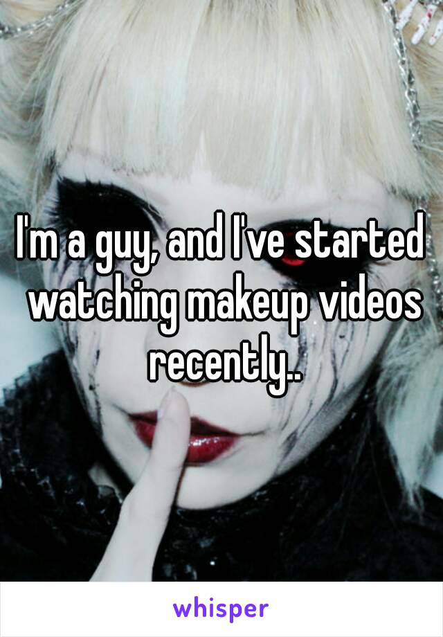 I'm a guy, and I've started watching makeup videos recently..