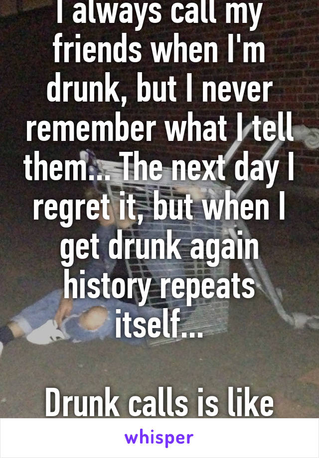 I always call my friends when I'm drunk, but I never remember what I tell them... The next day I regret it, but when I get drunk again history repeats itself...

Drunk calls is like my drug