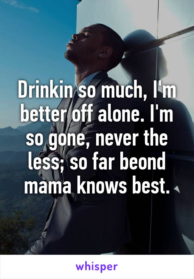 Drinkin so much, I'm better off alone. I'm so gone, never the less; so far beond mama knows best.