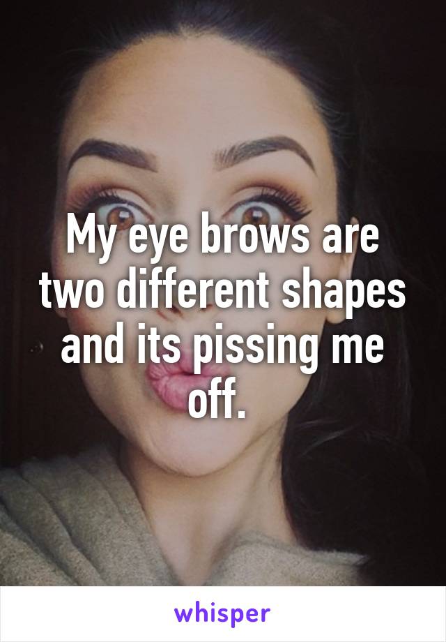 My eye brows are two different shapes and its pissing me off. 