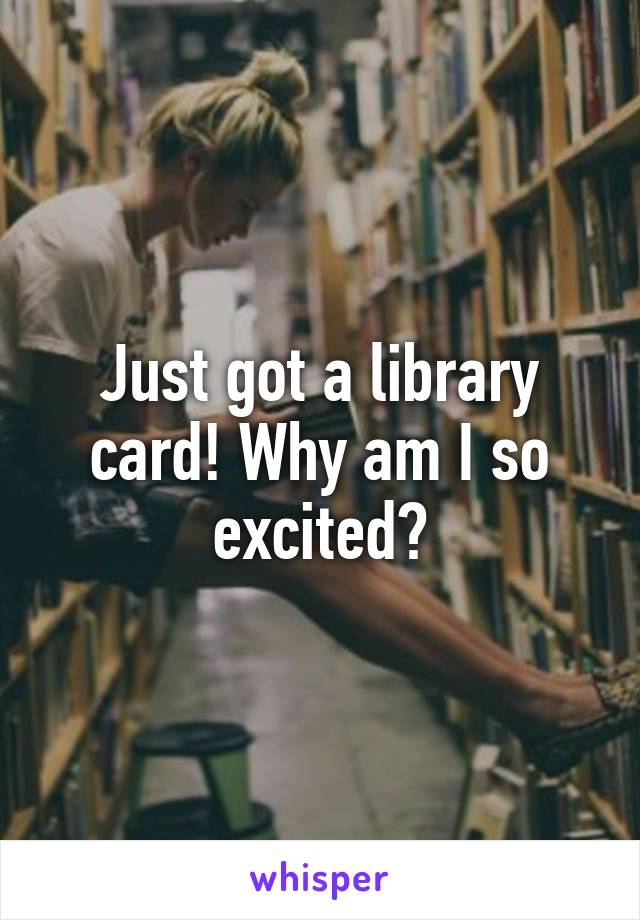 Just got a library card! Why am I so excited?