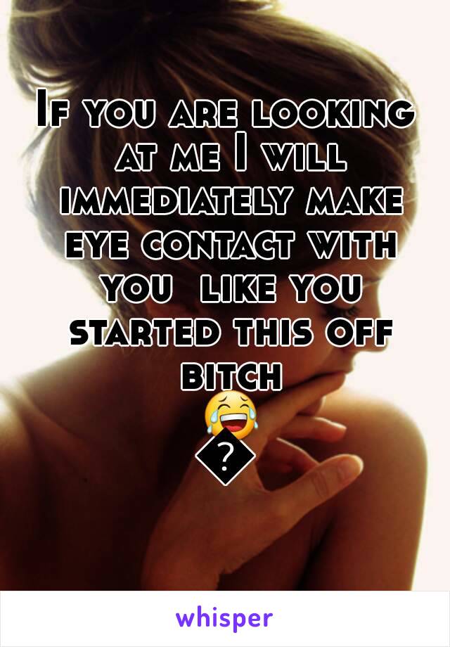 If you are looking at me I will immediately make eye contact with you  like you started this off bitch 😂😂