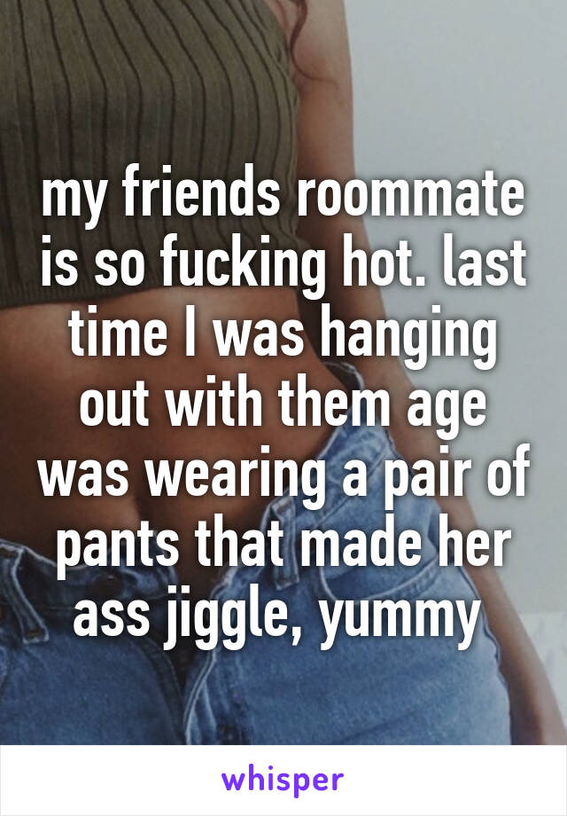 my friends roommate is so fucking hot. last time I was hanging out with them age was wearing a pair of pants that made her ass jiggle, yummy 