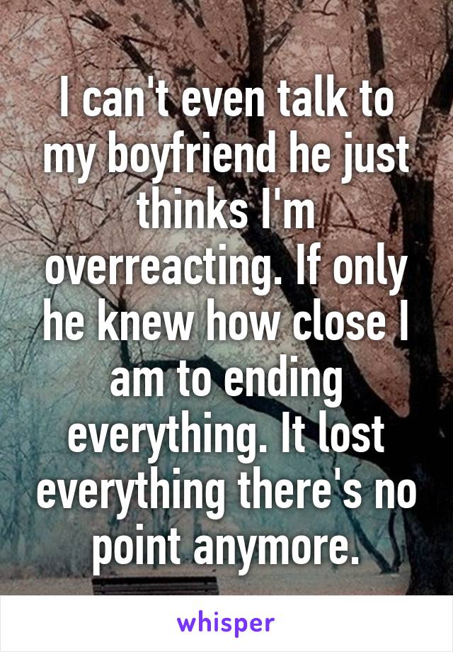 I can't even talk to my boyfriend he just thinks I'm overreacting. If only he knew how close I am to ending everything. It lost everything there's no point anymore.