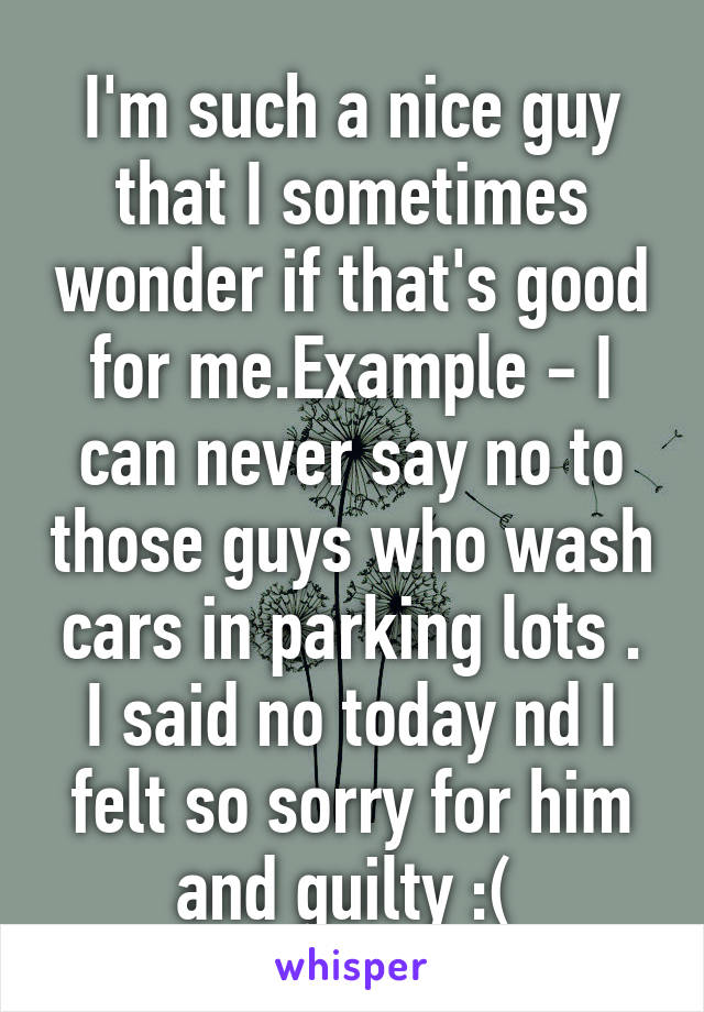 I'm such a nice guy that I sometimes wonder if that's good for me.Example - I can never say no to those guys who wash cars in parking lots . I said no today nd I felt so sorry for him and guilty :( 