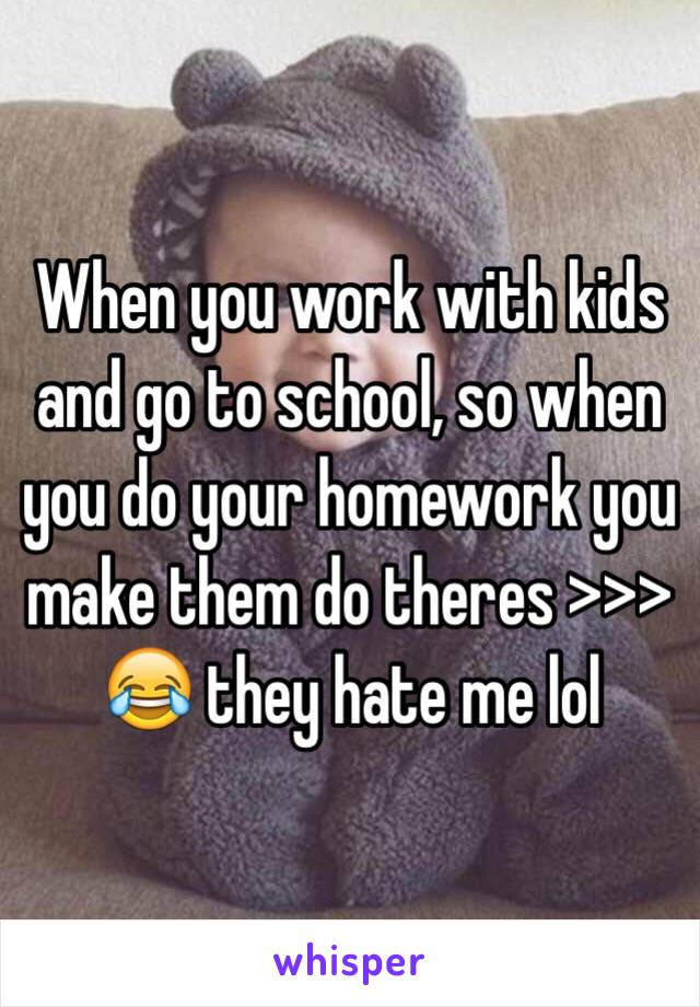 When you work with kids and go to school, so when you do your homework you make them do theres >>> 😂 they hate me lol