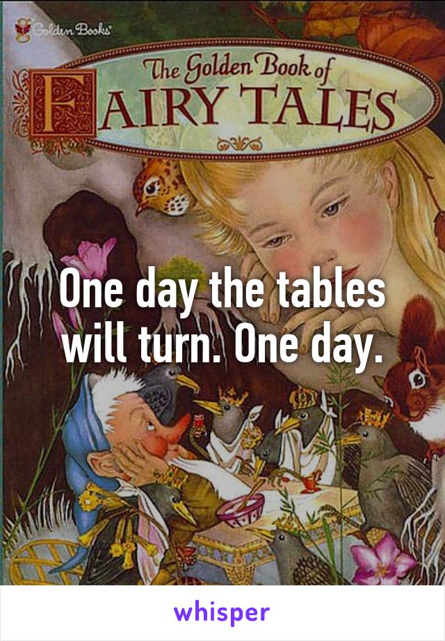 One day the tables will turn. One day.