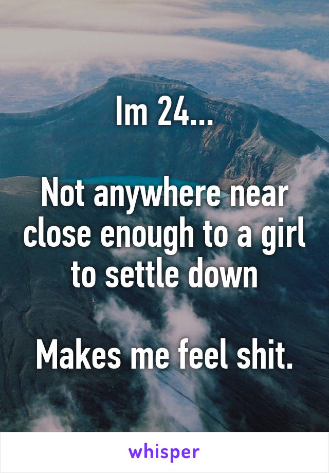 Im 24...

Not anywhere near close enough to a girl to settle down

Makes me feel shit.