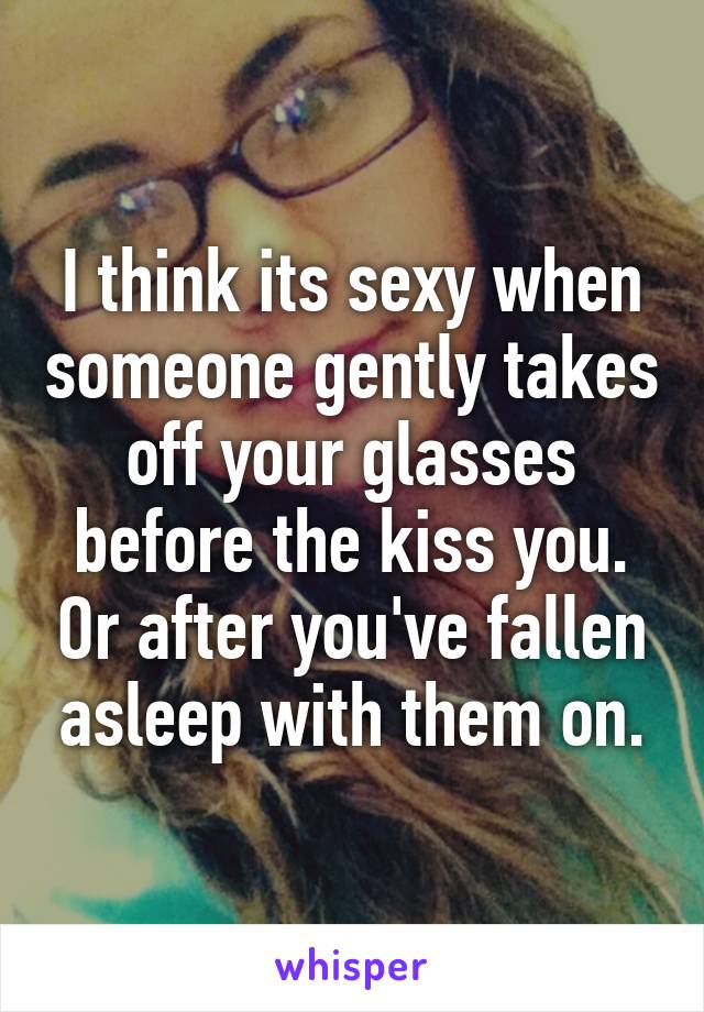 I think its sexy when someone gently takes off your glasses before the kiss you. Or after you've fallen asleep with them on.