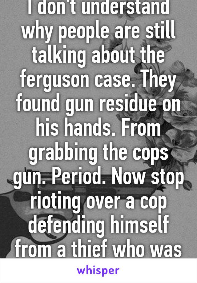 I don't understand why people are still talking about the ferguson case. They found gun residue on his hands. From grabbing the cops gun. Period. Now stop rioting over a cop defending himself from a thief who was threatening his life