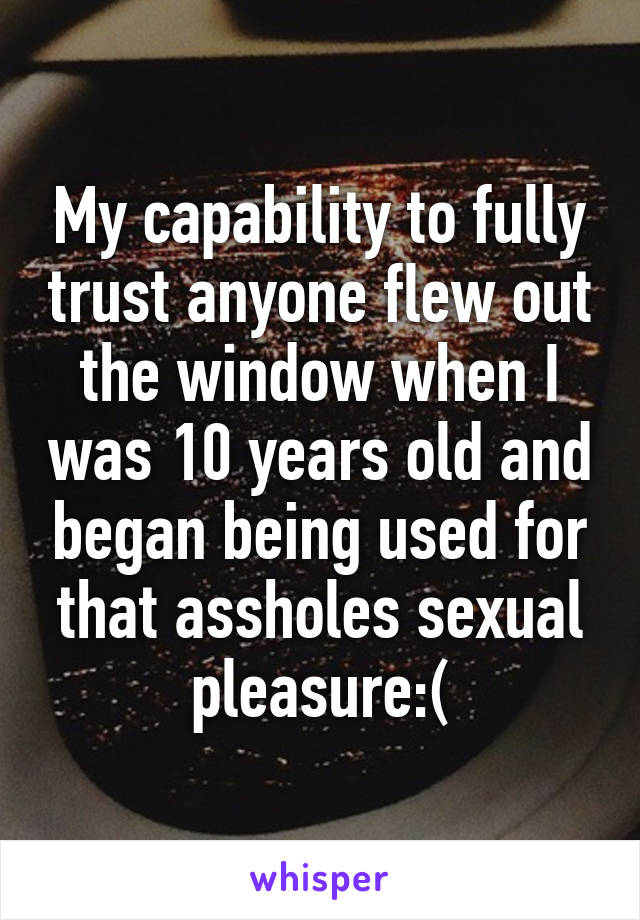 My capability to fully trust anyone flew out the window when I was 10 years old and began being used for that assholes sexual pleasure:(