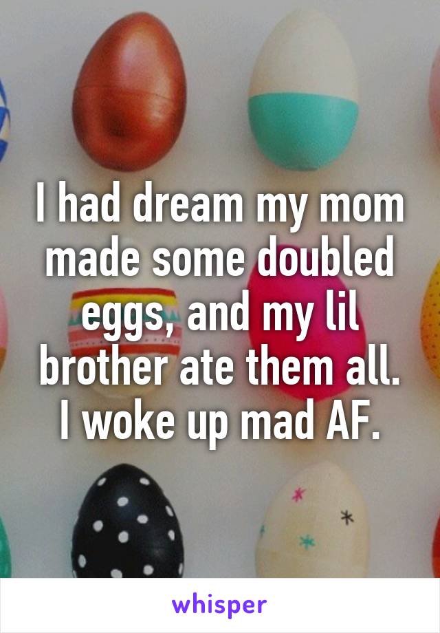 I had dream my mom made some doubled eggs, and my lil brother ate them all. I woke up mad AF.