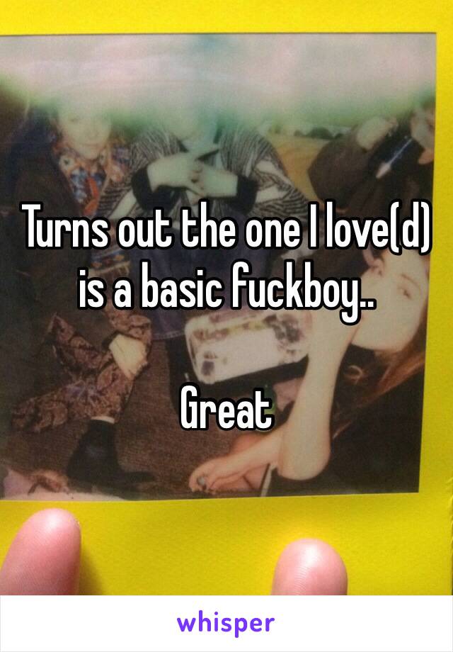 Turns out the one I love(d) is a basic fuckboy.. 

Great