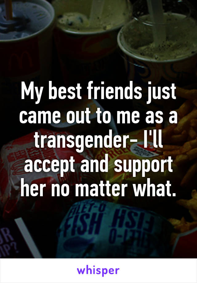 My best friends just came out to me as a transgender- I'll accept and support her no matter what.