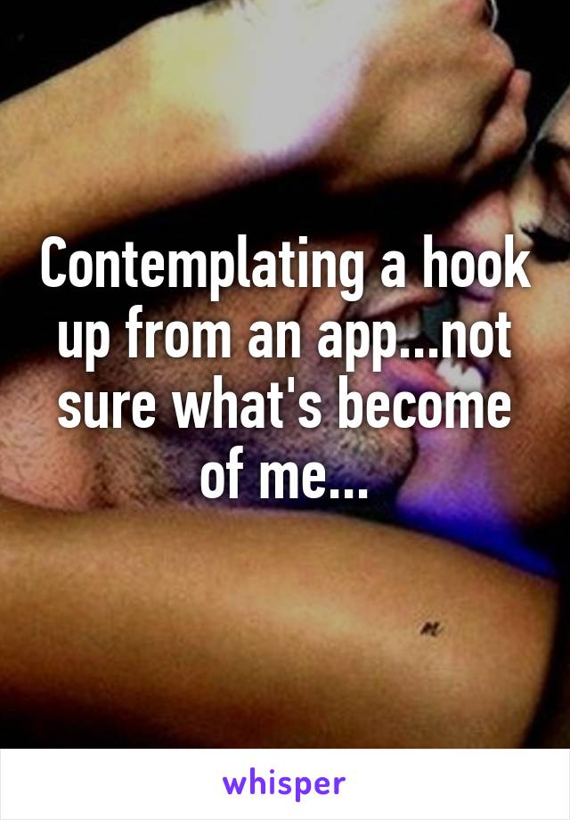 Contemplating a hook up from an app...not sure what's become of me...
