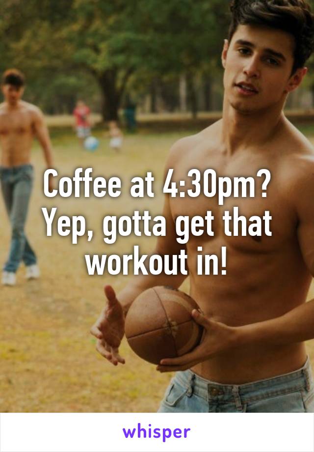 Coffee at 4:30pm?
Yep, gotta get that workout in!