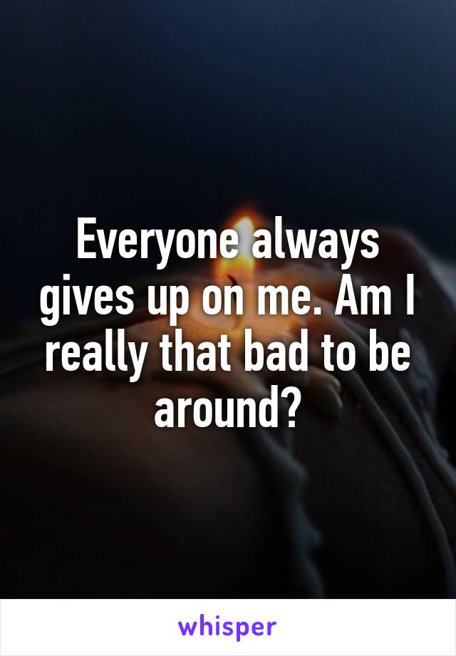 Everyone always gives up on me. Am I really that bad to be around?