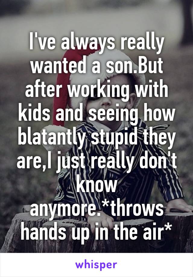 I've always really wanted a son.But after working with kids and seeing how blatantly stupid they are,I just really don't know anymore.*throws hands up in the air*