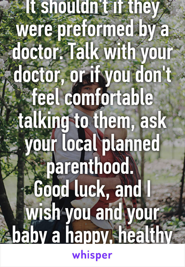 It shouldn't if they were preformed by a doctor. Talk with your doctor, or if you don't feel comfortable talking to them, ask your local planned parenthood. 
Good luck, and I wish you and your baby a happy, healthy pregnancy. 