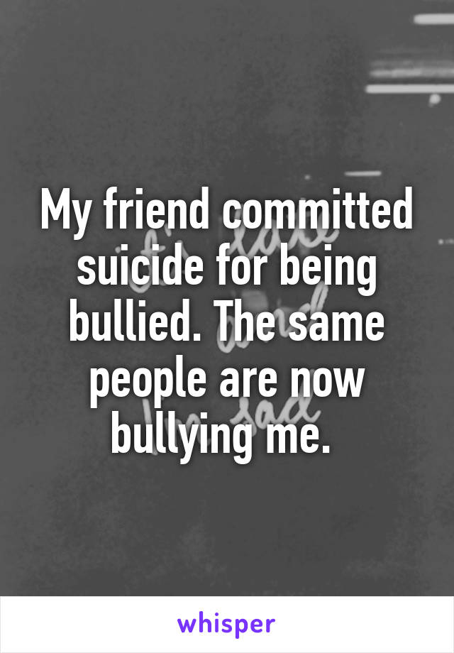 My friend committed suicide for being bullied. The same people are now bullying me. 