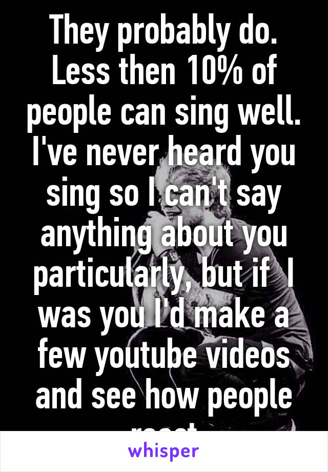 They probably do. Less then 10% of people can sing well. I've never heard you sing so I can't say anything about you particularly, but if  I was you I'd make a few youtube videos and see how people react