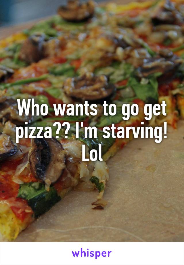 Who wants to go get pizza?? I'm starving! Lol