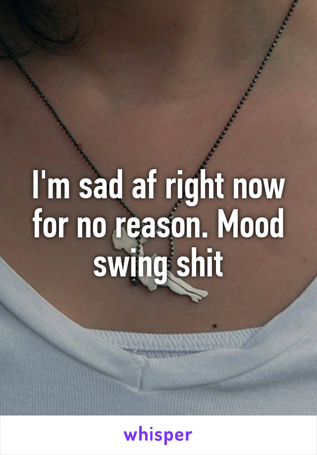 I'm sad af right now for no reason. Mood swing shit