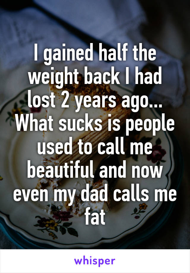 I gained half the weight back I had lost 2 years ago... What sucks is people used to call me beautiful and now even my dad calls me fat