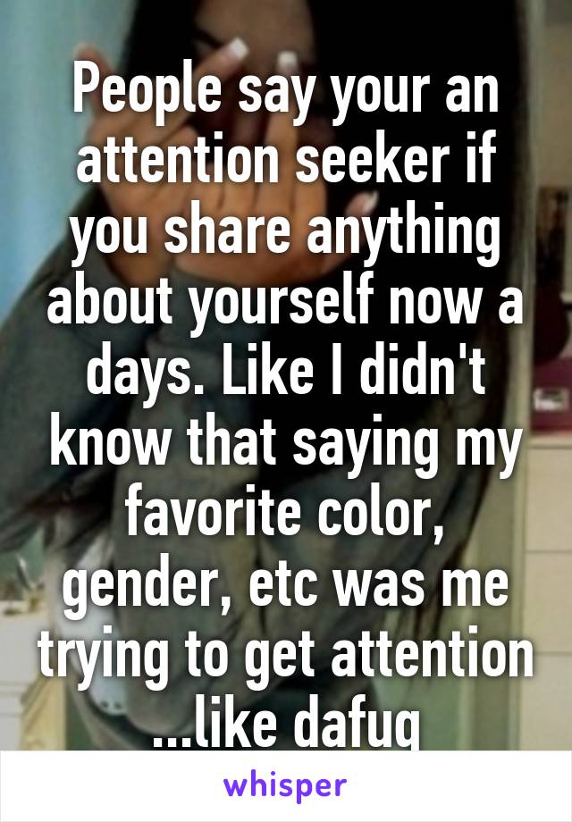 People say your an attention seeker if you share anything about yourself now a days. Like I didn't know that saying my favorite color, gender, etc was me trying to get attention ...like dafuq