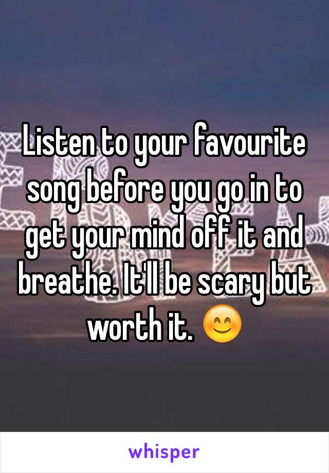 Listen to your favourite song before you go in to get your mind off it and breathe. It'll be scary but worth it. 😊 