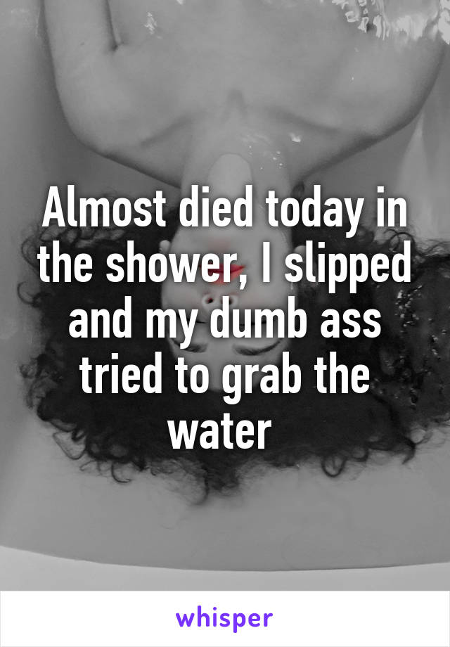 Almost died today in the shower, I slipped and my dumb ass tried to grab the water 